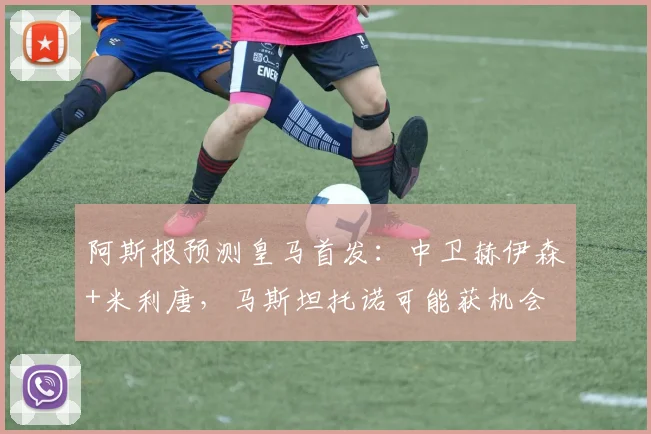 阿斯报预测皇马首发：中卫赫伊森+米利唐，马斯坦托诺可能获机会
