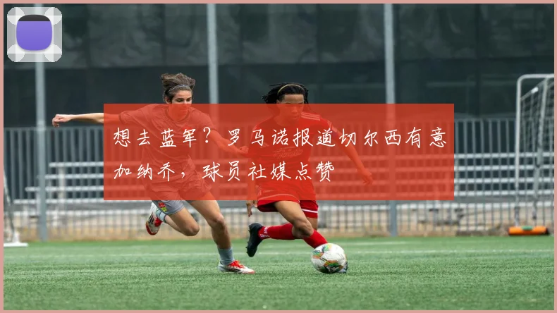 想去蓝军？罗马诺报道切尔西有意加纳乔，球员社媒点赞